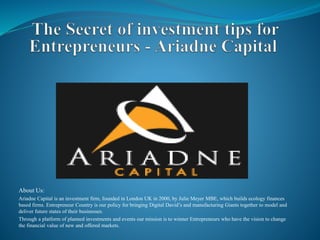 About Us:
Ariadne Capital is an investment firm, founded in London UK in 2000, by Julie Meyer MBE, which builds ecology finances
based firms. Entrepreneur Country is our policy for bringing Digital David’s and manufacturing Giants together to model and
deliver future states of their businesses.
Through a platform of planned investments and events our mission is to winner Entrepreneurs who have the vision to change
the financial value of new and offered markets.
 