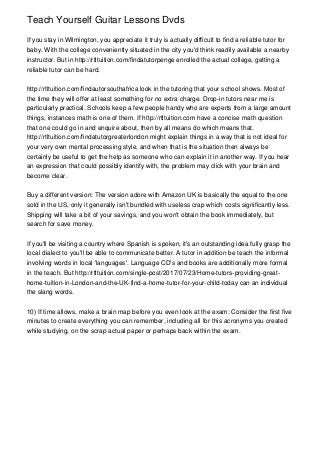 Teach Yourself Guitar Lessons Dvds
If you stay in Wilmington, you appreciate it truly is actually difficult to find a reliable tutor for
baby. With the college conveniently situated in the city you'd think readily available a nearby
instructor. But in http://rtltuition.com/findatutorpenge enrolled the actual college, getting a
reliable tutor can be hard.
http://rtltuition.com/findautorsouthafrica look in the tutoring that your school shows. Most of
the time they will offer at least something for no extra charge. Drop-in tutors near me is
particularly practical. Schools keep a few people handy who are experts from a large amount
things, instances math is one of them. If http://rtltuition.com have a concise math question
that one could go in and enquire about, then by all means do which means that.
http://rtltuition.com/findatutorgreaterlondon might explain things in a way that is not ideal for
your very own mental processing style, and when that is the situation then always be
certainly be useful to get the help as someone who can explain it in another way. If you hear
an expression that could possibly identify with, the problem may click with your brain and
become clear.
Buy a different version: The version adore with Amazon UK is basically the equal to the one
sold in the US, only it generally isn't bundled with useless crap which costs significantly less.
Shipping will take a bit of your savings, and you won't obtain the book immediately, but
search for save money.
If you'll be visiting a country where Spanish is spoken, it's an outstanding idea fully grasp the
local dialect to you'll be able to communicate better. A tutor in addition be teach the informal
involving words in local 'languages'. Language CD's and books are additionally more formal
in the teach. But http://rtltuition.com/single-post/2017/07/23/Home-tutors-providing-great-
home-tuition-in-London-and-the-UK-find-a-home-tutor-for-your-child-today can an individual
the slang words.
10) If time allows, make a brain map before you even look at the exam: Consider the first five
minutes to create everything you can remember, including all for this acronyms you created
while studying, on the scrap actual paper or perhaps back within the exam.
 