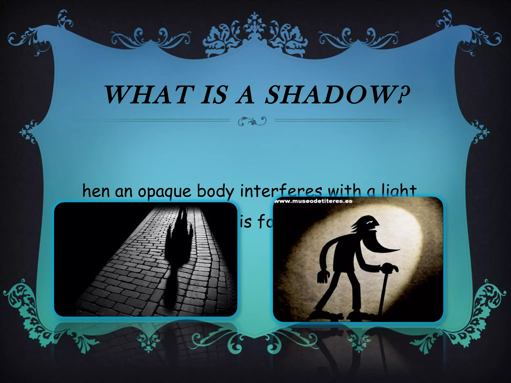 WHAT IS A SHADOW?
hen an opaque body interferes with a light
a dark shadow area is formed.