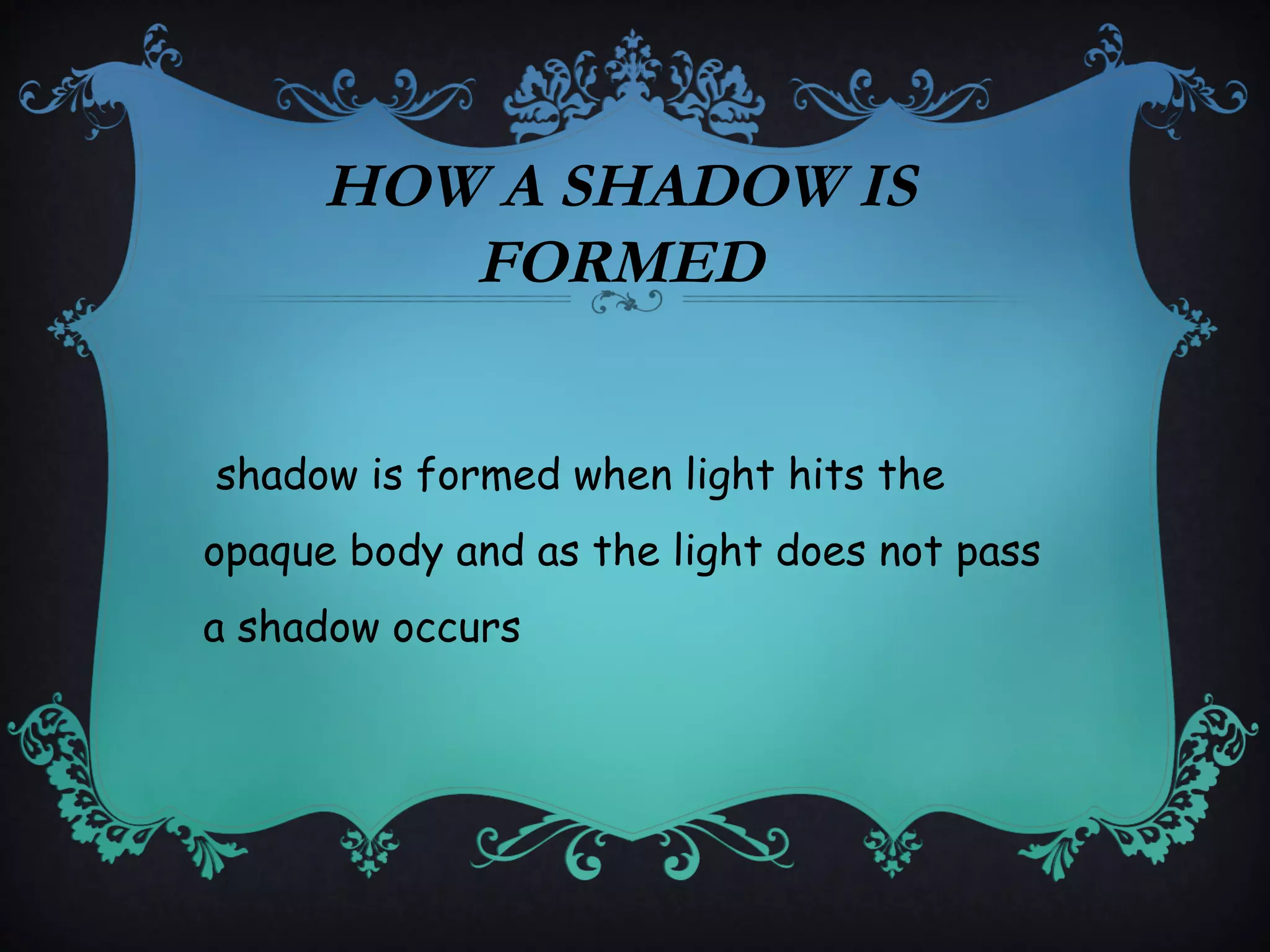 HOW A SHADOW IS
FORMED
shadow is formed when light hits the
opaque body and as the light does not pass
a shadow occurs