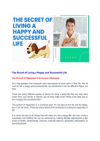 The Secret of Living a Happy and Successful Life
The Pursuit of Happiness is Everyone’s Business
It's a big question that everyone asks themselves at some point in their life. We all
want to live a happy and successful life, but sometimes it can be difficult to figure out
how.
There are many different pieces of advice for living a good life that you may have
heard from your family or friends, but do they really work? What is the best way to
live a happy and successful life?
The pursuit of happiness is a universal goal. It's not easy to live life and be happy,
but it can be done. There are many factors that contribute to a person's happiness in
life.
It is never too late to do things that will make you live a happy life. Act now. Living a
successful and fulfilling life can be achieved by making lifestyle adjustments in the
areas of health, relationships, finances, work-life balance, spirituality, self-esteem, or
personal growth.
 