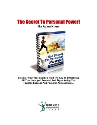The Secret To Personal Power!
                 By Adam Khoo




Discover How Your BELIEFS Hold The Key To Unleashing
   All Your Untapped Potential And Skyrocketing You
    Towards Success And Personal Achievement…
 