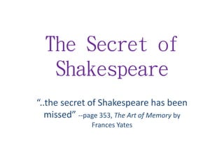 The Secret of
Shakespeare
“..the secret of Shakespeare has been
missed” --page 353, The Art of Memory by
Frances Yates
 