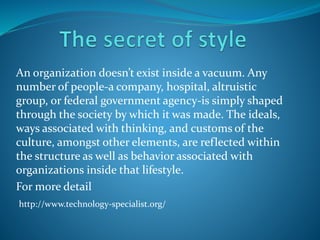 An organization doesn’t exist inside a vacuum. Any
number of people-a company, hospital, altruistic
group, or federal government agency-is simply shaped
through the society by which it was made. The ideals,
ways associated with thinking, and customs of the
culture, amongst other elements, are reflected within
the structure as well as behavior associated with
organizations inside that lifestyle.
For more detail
http://www.technology-specialist.org/
 