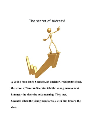 The secret of success!

A young man asked Socrates, an ancient Greek philosopher,
the secret of Success. Socrates told the young man to meet
him near the river the next morning. They met.
Socrates asked the young man to walk with him toward the
river.

 