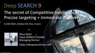 © 2021 Deep SEARCH 9 GmbH
1
https://deepsearchnine.com 1 © 2021 Deep SEARCH 9 GmbH
https://deepsearchnine.com
Deep SEARCH 9
The secret of Competitive Intelligence:
Precise targeting + immediate discovery
AI-SDV 2021, October 04, Nice, France
Klaus Kater
Deep SEARCH 9 GmbH
Managing Partner
https://deepsearchnine.com
 