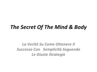 The Secret Of The Mind & Body 
La Verità Su Come Ottenere Il 
Successo Con Semplicità Seguendo 
Le Giuste Strategie 
 