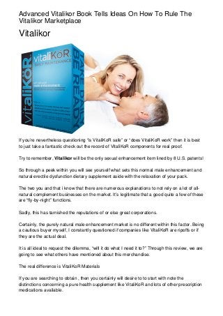 Advanced Vitalikor Book Tells Ideas On How To Rule The
Vitalikor Marketplace

Vitalikor




If you’re nevertheless questioning “is VitaliKoR safe” or “does VitaliKoR work” then it is best
to just take a fantastic check out the record of VitaliKoR components for real proof.

Try to remember, Vitalikor will be the only sexual enhancement item lined by 8 U.S. patents!

So through a peek within you will see yourself what sets this normal male enhancement and
natural erectile dysfunction dietary supplement aside with the relaxation of your pack.

The two you and that i know that there are numerous explanations to not rely on a lot of all-
natural complement businesses on the market. It’s legitimate that a good quite a few of these
are “fly-by-night” functions.

Sadly, this has tarnished the reputations of or else great corporations.

Certainly, the purely natural male enhancement market is no different within this factor. Being
a cautious buyer myself, I constantly questioned if companies like VitaliKoR are ripoffs or if
they are the actual deal.

It is all ideal to request the dilemma, “will it do what I need it to?” Through this review, we are
going to see what others have mentioned about this merchandise.

The real difference is VitaliKoR Materials

If you are searching to obtain , then you certainly will desire to to start with note the
distinctions concerning a pure health supplement like VitaliKoR and lots of other prescription
medications available.
 