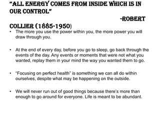 “all energy comes from inside which is in
our control”
-Robert
Collier (1885-1950)
• The more you use the power within you, the more power you will
draw through you.
• At the end of every day, before you go to sleep, go back through the
events of the day. Any events or moments that were not what you
wanted, replay them in your mind the way you wanted them to go.
• “Focusing on perfect health” is something we can all do within
ourselves, despite what may be happening on the outside.
• We will never run out of good things because there’s more than
enough to go around for everyone. Life is meant to be abundant.
 