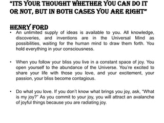“its your thought whether you can do it
or not, but in both cases you are right”
Henry Ford
• An unlimited supply of ideas is available to you. All knowledge,
discoveries, and inventions are in the Universal Mind as
possibilities, waiting for the human mind to draw them forth. You
hold everything in your consciousness.
• When you follow your bliss you live in a constant space of joy. You
open yourself to the abundance of the Universe. You’re excited to
share your life with those you love, and your excitement, your
passion, your bliss become contagious.
• Do what you love. If you don’t know what brings you joy, ask, “What
is my joy?” As you commit to your joy, you will attract an avalanche
of joyful things because you are radiating joy.
 