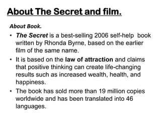 About The Secret and film.
About Book.
• The Secret is a best-selling 2006 self-help book
written by Rhonda Byrne, based on the earlier
film of the same name.
• It is based on the law of attraction and claims
that positive thinking can create life-changing
results such as increased wealth, health, and
happiness.
• The book has sold more than 19 million copies
worldwide and has been translated into 46
languages.
 