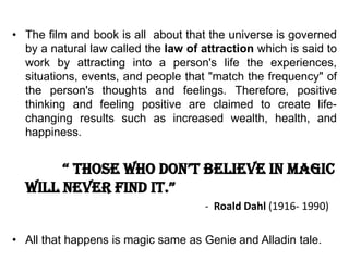 • The film and book is all about that the universe is governed
by a natural law called the law of attraction which is said to
work by attracting into a person's life the experiences,
situations, events, and people that "match the frequency" of
the person's thoughts and feelings. Therefore, positive
thinking and feeling positive are claimed to create life-
changing results such as increased wealth, health, and
happiness.
“ those who don’t believe in magic
will never find it.”
- Roald Dahl (1916- 1990)
• All that happens is magic same as Genie and Alladin tale.
 