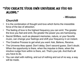 “you create your own universe as you go
along.”
- Winston
Churchill
• It is the combination of thought and love which forms the irresistible
force of the law of attraction.
• The feeling of love is the highest frequency you can emit. The greater
the love you feel and emit, the greater the power you are harnessing.
• Secret Shifters, such as pleasant memories, nature, or your favorite
music, can change your feelings and shift your frequency in an instant.
• The Creative Process to get what you want: Ask, Believe, Receive.
• The Universe likes speed. Don’t delay. Don’t second guess. Don’t doubt.
When the opportunity is there, when the impulse is there, when the
intuitive nudge from within is there, act. That’s your job. And that’s all
you have to do.
• You can start with nothing, and out of nothing and out of no way, a way
will be made.
 