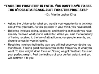 “take the first step in faith. you don’t have to see
the whole staircase. Just take the first step
- Dr. Martin Luther King
• Asking the Universe for what you want is your opportunity to get clear
about what you want. As you get clear in your mind, you have asked.
• Believing involves acting, speaking, and thinking as though you have
already received what you’ve asked for. When you emit the frequency
of having received it, the law of attraction moves people, events, and
circumstances for you to receive.
• Receiving involves feeling the way you will feel once your desire has
manifested. Feeling good now puts you on the frequency of what you
want. To lose weight, don’t focus on "losing weight.” Instead, focus on
your perfect weight. Feel the feelings of your perfect weight, and you
will summon it to you.
 