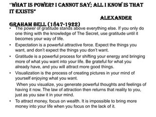 “What is power? I cannot say; all I know is that
it exists”
Alexander
Graham Bell (1847-1922)
• The power of gratitude stands above everything else. If you only do
one thing with the knowledge of The Secret, use gratitude until it
becomes your way of life.
• Expectation is a powerful attractive force. Expect the things you
want, and don’t expect the things you don’t want.
• Gratitude is a powerful process for shifting your energy and bringing
more of what you want into your life. Be grateful for what you
already have, and you will attract more good things.
• Visualization is the process of creating pictures in your mind of
yourself enjoying what you want.
When you visualize, you generate powerful thoughts and feelings of
having it now. The law of attraction then returns that reality to you,
just as you saw it in your mind.
• To attract money, focus on wealth. It is impossible to bring more
money into your life when you focus on the lack of it.
 
