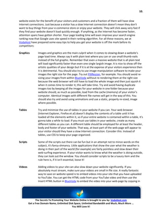 10.


website exists for the benefit of your visitors and customers and a fraction of them will have slow
Internet connections. Just because a visitor has a slow Internet connection doesn't mean they don't
want to buy things from your e-commerce store or enjoy your website. They will click away very fast if
they find your website doesn't load quickly enough. If anything, as the Internet has become faster,
attention spans have gotten shorter. Your page loading time will even improve your search engine
ranking now that Google uses site speed in their ranking algorithm. For all these reasons, we at
VodaHost have prepared some easy tips to help you get your website is off the mark before its
competitors:

Graphics          Images and graphics are the main culprit when it comes to slowing down a website's
                  page load time. Always say it with plain text where you can or use small thumb-nails
                  instead of the full graphic. Remember that even a massive website that is all plain text
                  will load significantly faster than even one single largish image. It is nice to show off the
                  artistic qualities of your design but if it is at the expense of your visitors experience then
                  it is detrimental. You should also try to use image-manipulation software to make your
                  images the right size for the page. Try out PIXResizer, for example. You should avoid re-
                  sizing your images from within BlueVoda without re-rendering them at the right size
                  because the web browser will still have to load the whole image and then just squish it
                  when it comes time to render it; this will take time. Try and avoid having duplicate
                  images too by keeping all the images for your website in one folder because your
                  website should, as much as possible, load from the cache (memory) of your visitor’s
                  computer. Identical images with different file-names will get in the way of this. You
                  should also try and avoid using animations and use a static, properly re-sized, image
                  where possible.

Tables            Try and minimize the use of tables in your website if you can. Your web browser
                  (Internet Explorer, Firefox et al) doesn't display the contents of a table until it has
                  loaded all the elements within it, so if your entire website is contained within a table, it's
                  gonna take a while to load. If you must use tables in your website, create as many
                  different tables as you can. A different table should be employed for at least the header,
                  body and footer of your website. That way, at least part of the web-page will appear to
                  your visitor should they have a slow Internet connection. Consider this: Instead of
                  tables, use CSS to keep your page organized.

Scripts           Some of the scripts out there can be fun but in an attempt not to mince words on the
                  subject, it's fancy-shmancy. Little applications that show the user what the weather is
                  doing in their part of the world (for example) are fairly pointless and slow down their
                  web-surfing experience. If your visitor wants to know what the weather is doing outside,
                  they can look out the window. You should consider scripts to be a luxury item and the
                  rule here is, if it isn't essential, loose it!

Videos            Adding videos to your site can also slow down your website significantly. If you
                  absolutely must stream, make sure your videos are small in file size. A really fantastic
                  way to save on website speed is to embed videos into your site that you have uploaded
                  to YouTube. You can get the HTML code from your YouTube video and then use the
                  Insert HTML button in BlueVoda to embed the video into your web-page by copying in




                The Secrets To Promoting Your Website Online is brought to you by: VodaHost.com
          Get a Free Domain Name, Unlimited Disk Space, Unlimited Bandwidth and Much, Much More ...
                                               You Will Love It!
 