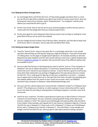 100.


5.9.2 Making the Most of Google Alerts

   1. So, visit Google Alerts and Fill Out the Form. At http://www.google.com/alerts there is a form
      you can fill out to get alerts emailed to you about new results for various search terms. Start out
      by listing the name of your business, select “Comprehensive“, “as-it-happens” and the email
      address you would like the alert to go to.

   2. Confirm Your Email. Click on the link sent to your email by Google to confirm that you want to
      receive alerts for the Google Alert that you created using the form.

   3. Do the same again for each subsequent Alert that you want to set up. Keep on reading for a few
      great Alerts that you can set up for your website

   4. Use your Google Account to Keep Track of All your Alerts. Doing this, you’ll be able to keep track
      of all of your alerts in one place, and can add, edit and delete them easily.

5.9.3 Setting Up Unique Google Alerts

   1. Treat the “Search Terms” setup on the alerts like it’s a real Google search box. It can include
      operators that will help you find specific things you might be looking for. If you don’t know what
      I’m talking about, try this page on Google Search Operators. An example would be an alert like:
      [keyword site:www.vodahost.com] this alert would notify you every time a specific keyword was
      found on VodaHost’s website, for example. Play around with some of the different options that
      are available to you!!!

   2. Set up an alert that focuses on the keywords you want to rank for. Such as: ["buy computers in
      Delaware"]. Be sure to always add quotes (“”) around your keyword phrase so you don’t get
      results that aren’t relevant to your keyword or phrase . A search like this is great as it will let you
      know what other webmasters are posting or blogging about the exact phrase that you created
      the Alert for. This is really great for figuring out who your competition is out there — and gives
      you an opportunity to check them out or even get links from them. Consider also excluding your
      own website address from this search so your results are accurate. Here is an EXAMPLE
      command: [buy computers in Delaware -www.delawarepcexchange.com]

   3. Set up an alert for a phrase about your community like: ["delaware schools"] or ["delaware local
      events"]. This will give you a heads up on what is going on in your community and this is great
      to turn into ideas for your blog or knowing what is trending (or popular) currently in your local
      community.

   4. Search for your customers. This Alert is great because it gives you an idea of what it is that your
      customers are searching for. Are your customers querying specific things online about your
      business, website or niche? This requires some forethought and quite possibly a few test Alerts
      to be created. A few examples with regards the PC sale industry in Delaware might be: ["how do
      i find PCs for sale in Delaware"], ["how much is a PC in Delaware"], ["where can I find Delaware
      PCs for sale"], ["looking to buy new PCs in Delaware"]… This information is truly valuable and
      Google is do the hard work for you. Once you get an alert about someone asking a question




             The Secrets To Promoting Your Website Online is brought to you by: VodaHost.com
       Get a Free Domain Name, Unlimited Disk Space, Unlimited Bandwidth and Much, Much More ...
                                            You Will Love It!
 
