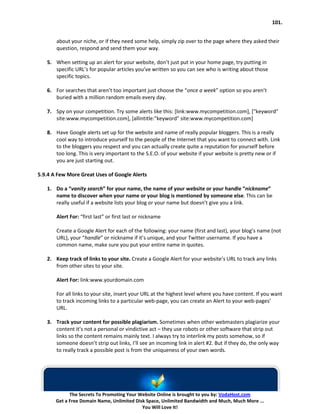 101.


       about your niche, or if they need some help, simply zip over to the page where they asked their
       question, respond and send them your way.

   5. When setting up an alert for your website, don’t just put in your home page, try putting in
      specific URL’s for popular articles you’ve written so you can see who is writing about those
      specific topics.

   6. For searches that aren’t too important just choose the “once a week” option so you aren’t
      buried with a million random emails every day.

   7. Spy on your competition. Try some alerts like this: [link:www.mycompetition.com], ["keyword"
      site:www.mycompetition.com], [allintitle:"keyword" site:www.mycompetition.com]

   8. Have Google alerts set up for the website and name of really popular bloggers. This is a really
      cool way to introduce yourself to the people of the Internet that you want to connect with. Link
      to the bloggers you respect and you can actually create quite a reputation for yourself before
      too long. This is very important to the S.E.O. of your website if your website is pretty new or if
      you are just starting out.

5.9.4 A Few More Great Uses of Google Alerts

   1. Do a “vanity search” for your name, the name of your website or your handle “nickname”
      name to discover when your name or your blog is mentioned by someone else. This can be
      really useful if a website lists your blog or your name but doesn’t give you a link.

       Alert For: “first last” or first last or nickname

       Create a Google Alert for each of the following: your name (first and last), your blog’s name (not
       URL), your “handle” or nickname if it’s unique, and your Twitter username. If you have a
       common name, make sure you put your entire name in quotes.

   2. Keep track of links to your site. Create a Google Alert for your website’s URL to track any links
      from other sites to your site.

       Alert For: link:www.yourdomain.com

       For all links to your site, insert your URL at the highest level where you have content. If you want
       to track incoming links to a particular web-page, you can create an Alert to your web-pages’
       URL.

   3. Track your content for possible plagiarism. Sometimes when other webmasters plagiarize your
      content it’s not a personal or vindictive act – they use robots or other software that strip out
      links so the content remains mainly text. I always try to interlink my posts somehow, so if
      someone doesn’t strip out links, I’ll see an incoming link in alert #2. But if they do, the only way
      to really track a possible post is from the uniqueness of your own words.




             The Secrets To Promoting Your Website Online is brought to you by: VodaHost.com
       Get a Free Domain Name, Unlimited Disk Space, Unlimited Bandwidth and Much, Much More ...
                                            You Will Love It!
 