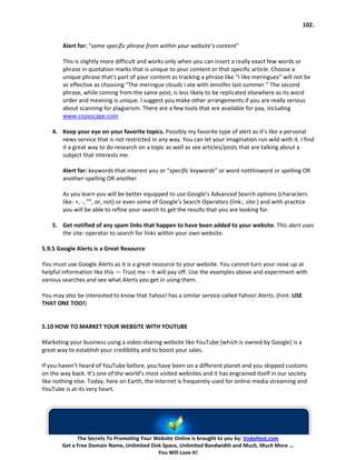 102.


        Alert for: “some specific phrase from within your website’s content”

        This is slightly more difficult and works only when you can insert a really exact few words or
        phrase in quotation marks that is unique to your content or that specific article. Choose a
        unique phrase that’s part of your content as tracking a phrase like “I like meringues” will not be
        as effective as choosing “The meringue clouds I ate with Jennifer last summer.” The second
        phrase, while coming from the same post, is less likely to be replicated elsewhere as its word
        order and meaning is unique. I suggest you make other arrangements if you are really serious
        about scanning for plagiarism. There are a few tools that are available for pay, including
        www.copyscape.com

    4. Keep your eye on your favorite topics. Possibly my favorite type of alert as it’s like a personal
       news service that is not restricted in any way. You can let your imagination run wild with it. I find
       it a great way to do research on a topic as well as see articles/posts that are talking about a
       subject that interests me.

        Alert for: keywords that interest you or “specific keywords” or word notthisword or spelling OR
        another-spelling OR another

        As you learn you will be better equipped to use Google’s Advanced Search options (characters
        like: +, -, “”, or, not) or even some of Google’s Search Operators (link:, site:) and with practice
        you will be able to refine your search to get the results that you are looking for.

    5. Get notified of any spam links that happen to have been added to your website. This alert uses
       the site: operator to search for links within your own website.

5.9.5 Google Alerts is a Great Resource

You must use Google Alerts as it is a great resource to your website. You cannot turn your nose up at
helpful information like this — Trust me – It will pay off. Use the examples above and experiment with
various searches and see what Alerts you get in using them.

You may also be interested to know that Yahoo! has a similar service called Yahoo! Alerts. (hint: USE
THAT ONE TOO!)


5.10 HOW TO MARKET YOUR WEBSITE WITH YOUTUBE

Marketing your business using a video-sharing website like YouTube (which is owned by Google) is a
great way to establish your credibility and to boost your sales.

If you haven’t heard of YouTube before, you have been on a different planet and you skipped customs
on the way back. It’s one of the world’s most visited websites and it has engrained itself in our society
like nothing else. Today, here on Earth, the Internet is frequently used for online media streaming and
YouTube is at its very heart.




              The Secrets To Promoting Your Website Online is brought to you by: VodaHost.com
        Get a Free Domain Name, Unlimited Disk Space, Unlimited Bandwidth and Much, Much More ...
                                             You Will Love It!
 