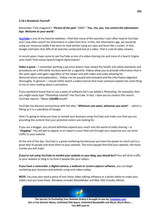 103.


5.10.1 Broadcast Yourself

Remember Time magazine’s “Person of the year” 2006?: “You. Yes, you. You control the Information
Age. Welcome to your world.”

YouTube is one of my favorite websites. I find that many of the searches I start often lead to YouTube
and I now often search for information in video form first. In this, the information age, we would be
using our resources badly if we were to read articles using our eyes and brain like a sucker. In fact,
Google estimates that 20% of all searches conducted end at a video. That is a lot of video viewers.

In recent years I have come to see YouTube as less of a video-sharing site and more of a Search Engine
unto itself! That means Search Engine Optimization!

Video is great – I remember working a job once where I was shown the health and safety standards and
procedures on a VHS while my boss went for a cigarette. Videos allow you to provide information that is
the same again and again regardless of the viewer and with video and audio allowing for
demonstrations and explanation… Videos can be paused and reviewed and the information digested
thoroughly. In general – I would rather watch a video tutorial than have someone explain the same thing
to me or even reading about a procedure.

If you wanted to know how to use a piece of software (let’s say Adobe’s Photoshop, for example), then
you might easily type “Photoshop tutorial” into YouTube. In fact, I dare you to conduct this search.
YouTube reports: “About 134,000 results”

YouTube has become synonymous with the idea: “Whatever you want, whenever you want” … which is
fitting as it is a subsidiary of Google.

Here I’m going to show you how to market your business using YouTube and make sure that you are
providing the content that your potential visitors are looking for.

If you are a blogger, you should definitely expand your reach into the world of video sharing – or
“vlogging”: You still get to appear as an expert in your field and through your expertise you can drive
traffic to your website.

At the end of the day, YouTube is a great marketing tool because you have the power to reach out to a
great deal of people and drive them to your website. The more people that find your website, the more
money you will make.

If you’re not using YouTube to market your website or your blog, you should be!!! You will drive traffic
to your website or blog in no time if people like your videos.

If you have a camcorder, a digital camera, a webcam or screen-capture software, you can begin
marketing your business and website using viral videos today.

NOTE: You may also need a piece of non-linear video editing software or a photo editor to make your
video’s but you have these. Windows includes MovieMaker and Mac OSX includes iMovie.




             The Secrets To Promoting Your Website Online is brought to you by: VodaHost.com
       Get a Free Domain Name, Unlimited Disk Space, Unlimited Bandwidth and Much, Much More ...
                                            You Will Love It!
 