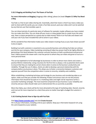 104.


5.10.2 Vlogging and Building Trust: The Power of YouTube

For more information on blogging (vloggings older sibling), please (re-)read: Chapter 2.5 Why You Need
a Blog

YouTube is a free-to-join video-sharing site. Essentially, what that means is that if you have a video you
wish to share with the world, you can create a YouTube account, post your video and it can be watched
by any Internet user that stumbles upon it.

You can show tutorials of a particular piece of software for example; maybe software you have created.
You can make short films. You can show-off your music or show people how to create music the same
way. Have a unique perspective on a great way to make money? Share it on YouTube and viewers will
visit your site if you have included that call-to-action in your videos.

All this wonderful free information makes your video viewers trusting of you as you have shown yourself
to be an expert.

Building trust with customers is essential to any successful business and utilizing YouTube can achieve
just this for your company. Video marketing consisting of video has proven itself to be highly effective in
generating a firm bond between the customer and your business on both a professional and personal
level. Videos present the viewer with a real live person to whom they can relate and grow to trust on a
more personal level.

This can be exploited to its full advantage by businesses in order to attract more clients and create a
positive lifetime relationship. Using a business for the first time is always a risk so potential clients want
to ensure that they are making the correct choice when it comes to the business’ productivity and
reliability. Through the use of videos, clients are able to develop a personal relationship with the
company before any business is done. This allows you to foster a connection between customers and
separate yourself from the competition when it comes to sincerity, reliability and credibility.

When establishing a marketing technique and strategy for your business and considering video as an
option, make sure that you consider the following: Product and service costs are not the primary
information that should be focused on in a marketing video and might not be required at all for a
successful marketing campaign. The most essential component of your business is your reliability and
sincerity and your video should make sure to demonstrate this as succinctly as possible.

More than likely, your clients will be far more attracted to this type of marketing video. Overall, sincerity
and trust are far more important to a client than price no matter how tight a budget the customer is
under.

5.10.3 Getting Started: How to Sign-Up with YouTube

Visit http://www.youtube.com/ and click Create Account
Fill in all your information, including a link to your website. Keep your information keyword rich using
the same keywords as your website.




              The Secrets To Promoting Your Website Online is brought to you by: VodaHost.com
        Get a Free Domain Name, Unlimited Disk Space, Unlimited Bandwidth and Much, Much More ...
                                             You Will Love It!
 