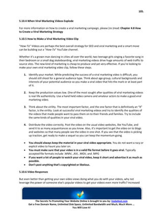 105.


5.10.4 When Viral Marketing Videos Explode

For more information on how to create a viral marketing campaign, please (re-)read: Chapter 4.8 How
to Create a Viral Marketing Strategy

5.10.5 How to Make a Viral Marketing Video Clip

“How-To” Videos are perhaps the best overall strategy for SEO and viral marketing and a smart move
can be building out a “How-To” YouTube channel.

Whether it’s a grown man dancing in cities all over the world, two teenage girls singing a favorite song in
their bedroom or a small dog skateboarding, viral marketing videos drive huge amounts of web traffic to
source sites. The new kind of marketing is cheap to produce and yet very effective. If you’re looking to
make your own viral marketing video clip, follow these steps.

    1. Identify your market. While predicting the success of a viral marketing video is difficult, you
       should still shoot for a general audience type. Think about age group, cultural backgrounds and
       interests of your potential audience so you make a viral video that hits the mark or at least part
       of it.

    2. Keep the production values low. One of the most sought after qualities of viral marketing videos
       is real life authenticity. Use a hand held video camera and amateur actors to make a good viral
       marketing video.

    3. Think about the virility. The most important factor, and the one factor that is definitively an “X”
       factor, is the virility. Look at successful viral marketing videos and try to identify the qualities of
       the videos that made people want to pass them on to their friends and families. Try to include
       the same kinds of qualities in your viral video.

    4. Distribute the video correctly. Post the video on the usual video websites, like YouTube, and
       send it to as many acquaintances as you know. Also, it’s important to get the video on to blogs
       and websites so that many people see the video in one shot. If you see that the video is picking
       up traction, get ready to make a sequel so you can keep the momentum going.

    •   You should always keep the material in your viral video appropriate. You do not want a racy or
        explicit video to haunt you later on.
    •   You must make sure that your video is in a valid file format before it goes viral. Typically
        accepted file formats include .WMV, .AVI, .MOV, and .MPG
    •   If you want a lot of people to watch your viral video, keep it short and advertise it as much as
        possible.
    •   Don’t post anything that’s copyrighted or libelous.

5.10.6 Video Responses

But even better than getting your own video views doing what you do with your videos, why not
leverage the power of someone else’s popular videos to get your videos even more traffic? Increased




              The Secrets To Promoting Your Website Online is brought to you by: VodaHost.com
        Get a Free Domain Name, Unlimited Disk Space, Unlimited Bandwidth and Much, Much More ...
                                             You Will Love It!
 