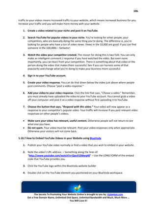 106.


traffic to your videos means increased traffic to your website, which means increased business for you.
Increase your traffic and you will make more money with your website.

    1. Create a video related to your niche and post it on YouTube.

    2. Search YouTube for popular videos in your niche. You’re looking for other people, your
       competitors, who are basically doing the same thing you’re doing. The difference is, you’re
       looking for people who have a ton of video views. Views in the 10,000 are good. If you can find
       someone in the 100,000s – fantastic!

    3. Watch the video your competitor created. The reason for doing this is two-fold. You can only
       make an intelligent comment / response if you have watched the video. But even more
       importantly, you can learn from your competition. There is something about that video or the
       person doing the video that makes them successful. See if you can harness some of that
       popularity and change what you’re doing to make your business more successful.

    4. Sign in to your YouTube account.

    5. Create your video response. You can do that down below the video just above where people
       post comments. Choose “post a video response.“

    6. Add your video to your video response. Click the link that says, “Choose a video.” Remember,
       you must already have uploaded the video to your YouTube account. You cannot grab a video
       off your computer and post it as a video response without first uploading it to YouTube.

    7. Choose the button that says, “Respond with this video.“ Your video will now appear as a
       response to your competitor’s popular video. Your traffic will increase if you post relevant video
       responses on other people’s videos.

    •   Make sure your video has relevant, useful content. Otherwise people will not return to see
        what else you have.
    •   Do not spam. Your video must be relevant. Post your video responses only when appropriate.
        Otherwise your visitors will not come back.

5.10.7 How to Embed YouTube Videos in your Website using BlueVoda

    1. Publish your YouTube video normally or find a video that you wish to embed in your website.

    2. Note the video’s URL address. – Something along the lines of:
       “http://www.youtube.com/watch?v=QwcFJ2Mwq40” – Use the LONG FORM of the embed
       code that YouTube provides you.

    3. Click the YouTube logo within the BlueVoda website builder

    4. Double click on the YouTube element you positioned on your BlueVoda workspace.




              The Secrets To Promoting Your Website Online is brought to you by: VodaHost.com
        Get a Free Domain Name, Unlimited Disk Space, Unlimited Bandwidth and Much, Much More ...
                                             You Will Love It!
 