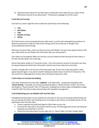 107.


    5. Add information about the YouTube video including URL of the video that you noted. Hit the
       [OK] button and you’re just about done! – Preview your webpage to see the results.

5.10.8 SEO and YouTube

YouTube has a search algorithm that includes the optimization of the following:

    •   Title
    •   Description
    •   Tags
    •   Number of Views
    •   Rating

All of these items can be manipulated by the video owner, as well as the viewing/sharing audience, to
determine placement in both YouTube search listings and to be carried over to Google’s own
universal/blended search listings.

Whenever you post videos, make sure they have been well SEOed. You have many opportunities to SEO
your videos when you are filling in the information after you have posted it.

Your videos can be targeted. Make sure that you use your keywords when posting YouTube videos, in
the title, the description and as the tags.

Anchor description length of 27 characters (max) – this is the maximum amount of characters you have
for keyword placement before the “three dots” and the end of each video link on YouTube.

Include a clickable URL in the first line of the description tag. The first line of the description is what
appears by (And again, if you want to avoid it looking truncated, keep it to within 27 characters.). This
link could be to a blog page that contains extra information about your video.

5.10.9 A Note on YouTube Link Building

It has been shared that YouTube adds “nofollow” to all video titles… except those displayed under
“Recent Activity.” If possible, try to keep most desired videos in “Recent Activity” section. The anchor
text length on “Recent Activity” link is 27 Characters. Building links to these videos (embedded on-page)
is ideal for SEO. Plus links to video channel helps with reputation management.

5.10.10 Optimizing your own Website with YouTube video

Embedding YouTube videos on your website not only saves on the cost of streaming media hosting, but
you can also get YouTube’s own tracking stats at no charge as well. Check out the below tips for on-site
optimization with YouTube video.
    • Create a separate text-optimized page for EACH video on your site.
    • Surround the video with a description and link to your YouTube page with anchor text being the
       keywords you would like to rank for.
    • Submit the same description to each video site (i.e. Yahoo! Video, YouTube, Google Video)




              The Secrets To Promoting Your Website Online is brought to you by: VodaHost.com
        Get a Free Domain Name, Unlimited Disk Space, Unlimited Bandwidth and Much, Much More ...
                                             You Will Love It!
 