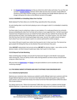 108.


    •   Use Google Website Optimizer to help you determine which video works best. You can then set
        up Goals in Google Analytics and learn which video was the most successful. Create different
        variations of the video and then simply run a test using the free Google Website Optimizer and
        change nothing but the video on the different versions of the pages.

5.10.11 A WARNING on Embedding Videos from YouTube

Badly deployed YouTube videos are a terrible thing, especially when they auto-play.

An auto-loading video is one that starts playing as soon as the page in which it is embedded is loaded by
a browser.

YouTube makes it easy to embed your videos on your website. It’s a really great feature too, primarily
because embedding the video from YouTube will cut down on your page load time. I do feel a warning is
important here though because you can embed YouTube videos into your website the wrong way! We
have found that very often, auto-loading videos are a bad idea – for several reasons. First, your visitor
feels like they have had their browsing privileges taken away. Second, the sudden volume can give a
heart attack if you have your speaker system at a volume optimized for another program.

Your visitors DO want to watch your visitors but they want to do it in their own time. The Internet has
given people the feeling that they can do whatever they want whenever they want.

Video HAS NOT replaced plain text just yet and you ARE NOT the decision maker – your visitors are the
decision makers. Let them choose to watch your video. Don’t push it in their faces.

5.10.12 Beyond YouTube Marketing

Video marketing does not begin and end with YouTube (even though it is the World’s most popular
video sharing site). There are plenty of other video-sharing websites out there and you should market
using your videos there too.

Why not check out Dailymotion and Vimeo as two great websites to use to escalate your video
marketing campaign?


5.11 THE GOOGLE WEBSITE OPTIMIZER AND HOW TO OPTIMIZE YOUR CONVERSION RATE

5.11.1 Salvation by Optimization

Optimize your conversion rates, improve your website’s profits AND get loads more customers with the
Google Website Optimizer and our Conversion Rate Optimization Quick Start guide! If you read this
entire section, you’ll actually know waaay more about Conversion Rate Optimization (CRO) than about
95% of web marketers.

You always want to see a “Return On Investment” (ROI) when you invest in a website and the Google
Website Optimizer is a great way to make sure that you are making as much money as possible from




              The Secrets To Promoting Your Website Online is brought to you by: VodaHost.com
        Get a Free Domain Name, Unlimited Disk Space, Unlimited Bandwidth and Much, Much More ...
                                             You Will Love It!
 