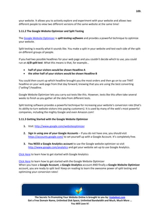 109.


your website. It allows you to actively explore and experiment with your website and allows two
different people to view two different versions of the same website at the same time!

5.11.2 The Google Website Optimizer and Split Testing

The Google Website Optimizer is split testing software and provides a powerful technique to optimize
your website.

Split testing is exactly what it sounds like. You make a split in your website and test each side of the split
on different groups of people.

If you had two possible headlines for your web page and you couldn’t decide which to use, you could
run an A/B split test. What this means is that, for example…

    •   half of your visitors would be shown Headline A
    •   the other half of your visitors would be shown Headline B

You could then count up which headline brought you the most orders and then go on to use THAT
headline on your web page from that day forward, knowing that you are using the best converting
(“selling“) headline.

Google Website Optimizer lets you carry out tests like this. However, tests like this often take several
weeks to finish as you gather all the data from different tests.

Split testing software provides a powerful technique for increasing your website’s conversion rate (that’s
its ability to turn website visitors into paying customers). It is used by many of the web’s most powerful
companies, including the mighty Google and even Amazon.com!

5.11.3 Getting Started with the Google Website Optimizer

    1. Visit: http://www.google.com/websiteoptimizer

    2. Sign in using one of your Google Accounts – If you do not have one, you should visit
       https://accounts.google.com/ to set yourself up with a Google Account. It’s completely free.

    3. You NEED a Google Analytics account to use the Google website optimizer so visit
       http://www.google.com/analytics and get your website set-up to use Google Analytics.

Click Here to learn how to get started with Google Analytics

Click Here to learn how to get started with the Google Website Optimizer
When you have a Google Account, a Google Analytics account AND finally a Google Website Optimizer
account, you are ready to split test! Keep on reading to learn the awesome power of split testing and
optimizing your conversion rates!




              The Secrets To Promoting Your Website Online is brought to you by: VodaHost.com
        Get a Free Domain Name, Unlimited Disk Space, Unlimited Bandwidth and Much, Much More ...
                                             You Will Love It!
 