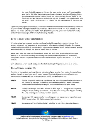 11.


                 the code. Embedding videos in this way also saves on the scripts you’ll have to add to
                 your site for the video player to work and means that your website will function faster.
                 The more you distance the content of your site from the HTML file that “builds” it, the
                 faster your site will load. As an added bonus, the link to Google’s YouTube will even help
                 the Search Engine Optimization (S.E.O.) of your site and the more links to YouTube, the
                 better!

Optimizing your page load time for your visitors will mean them a better experience and they will return
to your website. Making a website for your visitors is extremely important. You must consider all the
options and always optimize your site for them. Streamline your site, spread out your content neatly
and stick to simple designs. All the really fast loading sites do...


2.3 THE 25 DEADLY SINS OF WEBSITE DESIGN

It’s quite natural and very easy to make mistakes when building a website, whether it is your first
venture online or if you have taken up web hosting for a few websites already. Mistakes do cost you
though and in terms of S.E.O., because you’re counting on the way the search engines see your website,
a simple mistake can multiply and result in greatly reduced visitors.

Below are 5 areas that each contain 5 common pitfalls you must avoid at all costs if you wish your
website to be successful. Following this simple guide will improve the experience of your visitors,
improve the way the Googlebot and friends index the site and will improve the overall S.E.O. of your
website.

Let’s get started … Here are 25 deadly sins of website building; 5 things never, ever, to do when…

2.3.1 … giving your web-pages titles

The titles of your website are integral to the promotion of your website. They are the first part of your
website that will be seen in the search results pages of Google and Yahoo! and therefore the one
element that the viewer will use to decide whether to visit your web page or not.

NEVER:           Choose too complicated or too vague a title that isn’t relevant and/or has no relation to
                 the content on the page. Your website is not a newspaper that a reader has already
                 committed themselves to so make your titles simple rather than really clever.

NEVER:           Use default or vague titles like “Untitled” or “New Page 1” … This gives the Googlebot
                 and your visitors nothing to work with… They should be finding what they are searching
                 for … not have to guess what your content is about.

NEVER:           Use a single title tag across all of your site’s pages or a large group of pages. Each page
                 MUST have a unique title that is relevant to the content.

NEVER:           Using extremely lengthy titles that are unhelpful to users. Keep it short and sweet.




               The Secrets To Promoting Your Website Online is brought to you by: VodaHost.com
         Get a Free Domain Name, Unlimited Disk Space, Unlimited Bandwidth and Much, Much More ...
                                              You Will Love It!
 