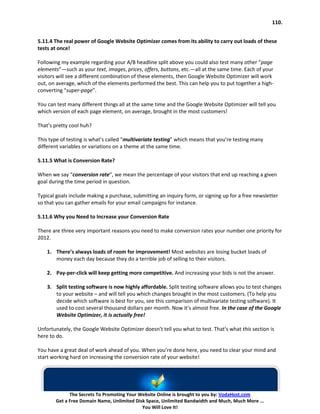110.


5.11.4 The real power of Google Website Optimizer comes from its ability to carry out loads of these
tests at once!

Following my example regarding your A/B headline split above you could also test many other “page
elements”—such as your text, images, prices, offers, buttons, etc.—all at the same time. Each of your
visitors will see a different combination of these elements, then Google Website Optimizer will work
out, on average, which of the elements performed the best. This can help you to put together a high-
converting “super-page”.

You can test many different things all at the same time and the Google Website Optimizer will tell you
which version of each page element, on average, brought in the most customers!

That’s pretty cool huh?

This type of testing is what’s called “multivariate testing” which means that you’re testing many
different variables or variations on a theme at the same time.

5.11.5 What is Conversion Rate?

When we say “conversion rate”, we mean the percentage of your visitors that end up reaching a given
goal during the time period in question.

Typical goals include making a purchase, submitting an inquiry form, or signing up for a free newsletter
so that you can gather emails for your email campaigns for instance.

5.11.6 Why you Need to Increase your Conversion Rate

There are three very important reasons you need to make conversion rates your number one priority for
2012.

    1. There’s always loads of room for improvement! Most websites are losing bucket loads of
       money each day because they do a terrible job of selling to their visitors.

    2. Pay-per-click will keep getting more competitive. And increasing your bids is not the answer.

    3. Split testing software is now highly affordable. Split testing software allows you to test changes
       to your website – and will tell you which changes brought in the most customers. (To help you
       decide which software is best for you, see this comparison of multivariate testing software). It
       used to cost several thousand dollars per month. Now it’s almost free. In the case of the Google
       Website Optimizer, it is actually free!

Unfortunately, the Google Website Optimizer doesn’t tell you what to test. That’s what this section is
here to do.

You have a great deal of work ahead of you. When you’re done here, you need to clear your mind and
start working hard on increasing the conversion rate of your website!




             The Secrets To Promoting Your Website Online is brought to you by: VodaHost.com
       Get a Free Domain Name, Unlimited Disk Space, Unlimited Bandwidth and Much, Much More ...
                                            You Will Love It!
 