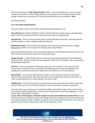 111.


Don’t be daunted by our “Split-Testing CheckList” below – if you do everything on it, you’re the best
marketer in the world! In reality though, doing just one (just about 1%) of the below things could be
enough to double your conversion rate. The most important thing is to do something – now!

So, let’s get started!…

5.11.7 Your Split-Testing CheckList

First you’ll need to choose which split (or multivariate) testing software to use:

Time split tests (aka “before-and-after” tests) You should avoid these. Orders do go up and down from
week to week and we’ve found that time-split tests tend to lead to wrong decisions.

A/B split tests – There are many occasions where a simple A/B split test (just like I mentioned with the
headlines above) is all that’s needed to make your decisions.

Multivariate testing – See the differences between all the multivariate testing solutions at “Which
Multivariate?” which is a free resource for choosing split testing software.

Split testing software becomes much more powerful when you use it alongside other tools. Here are the
other tools and techniques you need in your marketing arsenal…

Google Adwords – is often wrongly used to run split tests by creating two identical ads with different
destination URL’s. We don’t recommend using Adwords to split test in this fashion – We recommend the
Google Website Optimizer!

Live Chat – You very rarely get any information about your “non-customers” other than one more
unique visitor on your hit-counter; as they don’t buy anything you do not get any feedback! They
probably will not phone you up but they might just be persuaded to use a Live Chat feature.

Web analytics – You can learn loads from your Analytics. At the most basic level, the “site overlay”
feature tells you where people click, where they don’t click and where they leave your site. Some say
“there be gold waiting for you in them log files” and they are right.

Usability tests – these can be carried out on pretty much anyone you can get your hands on (and many
people will help you out no end for beer and pizza). They are just about as valuable as gold itself.

If we could have just one testing tool, it would be usability testing. Web analytics tells you what visitors
are doing, but usability testing tells you why. No other tool provides so much head-slapping and “I can’t
believe I didn’t think of that!” moments.
In your refer-a-friend program, allow the customer to send a personalized note to their friend. You will
have access to these notes (privacy policy permitting) and they are a goldmine of information about why
the customer actually ordered. In addition, you get to see the exact words the customer uses to sell your
product to their friends. It’s like having a team of free copywriters on tap.




              The Secrets To Promoting Your Website Online is brought to you by: VodaHost.com
        Get a Free Domain Name, Unlimited Disk Space, Unlimited Bandwidth and Much, Much More ...
                                             You Will Love It!
 