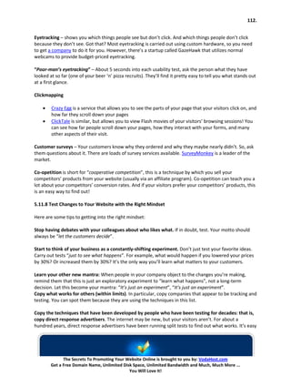 112.


Eyetracking – shows you which things people see but don’t click. And which things people don’t click
because they don’t see. Got that? Most eyetracking is carried out using custom hardware, so you need
to get a company to do it for you. However, there’s a startup called GazeHawk that utilizes normal
webcams to provide budget-priced eyetracking.

“Poor-man’s eyetracking” – About 5 seconds into each usability test, ask the person what they have
looked at so far (one of your beer ‘n’ pizza recruits). They’ll find it pretty easy to tell you what stands out
at a first glance.

Clickmapping

    •   Crazy Egg is a service that allows you to see the parts of your page that your visitors click on, and
        how far they scroll down your pages
    •   ClickTale is similar, but allows you to view Flash movies of your visitors’ browsing sessions! You
        can see how far people scroll down your pages, how they interact with your forms, and many
        other aspects of their visit.

Customer surveys – Your customers know why they ordered and why they maybe nearly didn’t. So, ask
them questions about it. There are loads of survey services available. SurveyMonkey is a leader of the
market.

Co-opetition is short for “cooperative competition”, this is a technique by which you sell your
competitors’ products from your website (usually via an affiliate program). Co-opetition can teach you a
lot about your competitors’ conversion rates. And if your visitors prefer your competitors’ products, this
is an easy way to find out!

5.11.8 Test Changes to Your Website with the Right Mindset

Here are some tips to getting into the right mindset:

Stop having debates with your colleagues about who likes what. If in doubt, test. Your motto should
always be “let the customers decide”.

Start to think of your business as a constantly-shifting experiment. Don’t just test your favorite ideas.
Carry out tests “just to see what happens”. For example, what would happen if you lowered your prices
by 30%? Or increased them by 30%? It’s the only way you’ll learn what matters to your customers.

Learn your other new mantra: When people in your company object to the changes you’re making,
remind them that this is just an exploratory experiment to “learn what happens”, not a long-term
decision. Let this become your mantra: “It’s just an experiment”, “It’s just an experiment”.
Copy what works for others (within limits). In particular, copy companies that appear to be tracking and
testing. You can spot them because they are using the techniques in this list.

Copy the techniques that have been developed by people who have been testing for decades: that is,
copy direct response advertisers. The internet may be new, but your visitors aren’t. For about a
hundred years, direct response advertisers have been running split tests to find out what works. It’s easy




              The Secrets To Promoting Your Website Online is brought to you by: VodaHost.com
        Get a Free Domain Name, Unlimited Disk Space, Unlimited Bandwidth and Much, Much More ...
                                             You Will Love It!
 
