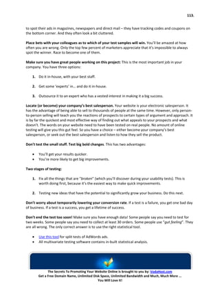 113.


to spot their ads in magazines, newspapers and direct mail – they have tracking codes and coupons on
the bottom corner. And they often look a bit cluttered.

Place bets with your colleagues as to which of your test samples will win. You’ll be amazed at how
often you are wrong. Only the top few percent of marketers appreciate that it’s impossible to always
spot the winner. Race to become one of them.

Make sure you have great people working on this project: This is the most important job in your
company. You have three options:

    1. Do it in-house, with your best staff.

    2. Get some ‘experts’ in… and do it in-house.

    3. Outsource it to an expert who has a vested interest in making it a big success.

Locate (or become) your company’s best salesperson. Your website is your electronic salesperson. It
has the advantage of being able to sell to thousands of people at the same time. However, only person-
to-person selling will teach you the reactions of prospects to certain types of argument and approach. It
is by far the quickest and most effective way of finding out what appeals to your prospects and what
doesn’t. The words on your website need to have been tested on real people. No amount of online
testing will give you this gut feel. So you have a choice – either become your company’s best
salesperson, or seek out the best salesperson and listen to how they sell the product.

Don’t test the small stuff. Test big bold changes. This has two advantages:

    •   You’ll get your results quicker.
    •   You’re more likely to get big improvements.

Two stages of testing:

    1. Fix all the things that are “broken” (which you’ll discover during your usability tests). This is
       worth doing first, because it’s the easiest way to make quick improvements.

    2. Testing new ideas that have the potential to significantly grow your business. Do this next.

Don’t worry about temporarily lowering your conversion rate. If a test is a failure, you get one bad day
of business. If a test is a success, you get a lifetime of success.

Don’t end the test too soon! Make sure you have enough data! Some people say you need to test for
two weeks. Some people say you need to collect at least 30 orders. Some people use “gut feeling”. They
are all wrong. The only correct answer is to use the right statistical tool.

    •   Use this tool for split tests of AdWords ads.
    •   All multivariate testing software contains in-built statistical analysis.




              The Secrets To Promoting Your Website Online is brought to you by: VodaHost.com
        Get a Free Domain Name, Unlimited Disk Space, Unlimited Bandwidth and Much, Much More ...
                                             You Will Love It!
 