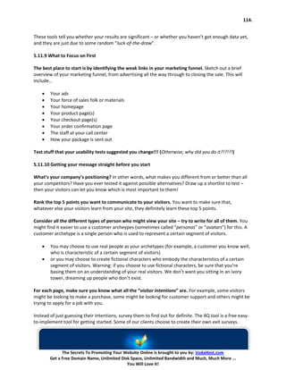 114.


These tools tell you whether your results are significant – or whether you haven’t got enough data yet,
and they are just due to some random “luck-of-the-draw”.

5.11.9 What to Focus on First

The best place to start is by identifying the weak links in your marketing funnel. Sketch out a brief
overview of your marketing funnel, from advertising all the way through to closing the sale. This will
include…

    •   Your ads
    •   Your force of sales folk or materials
    •   Your homepage
    •   Your product page(s)
    •   Your checkout page(s)
    •   Your order confirmation page
    •   The staff at your call center
    •   How your package is sent out

Test stuff that your usability tests suggested you change!!! (Otherwise, why did you do it?!?!?!)

5.11.10 Getting your message straight before you start

What’s your company’s positioning? In other words, what makes you different from or better than all
your competitors? Have you ever tested it against possible alternatives? Draw up a shortlist to test –
then your visitors can let you know which is most important to them!

Rank the top 5 points you want to communicate to your visitors. You want to make sure that,
whatever else your visitors learn from your site, they definitely learn these top 5 points.

Consider all the different types of person who might view your site – try to write for all of them. You
might find it easier to use a customer archeypes (sometimes called “personas” or “avatars”) for this. A
customer archetype is a single person who is used to represent a certain segment of visitors.

    •   You may choose to use real people as your archetypes (for example, a customer you know well,
        who is characteristic of a certain segment of visitors)
    •   or you may choose to create fictional characters who embody the characteristics of a certain
        segment of visitors. Warning: if you choose to use fictional characters, be sure that you’re
        basing them on an understanding of your real visitors. We don’t want you sitting in an ivory
        tower, dreaming up people who don’t exist.

For each page, make sure you know what all the “visitor intentions” are. For example, some visitors
might be looking to make a purchase, some might be looking for customer support and others might be
trying to apply for a job with you.

Instead of just guessing their intentions, survey them to find out for definite. The 4Q tool is a free easy-
to-implement tool for getting started. Some of our clients choose to create their own exit surveys.




              The Secrets To Promoting Your Website Online is brought to you by: VodaHost.com
        Get a Free Domain Name, Unlimited Disk Space, Unlimited Bandwidth and Much, Much More ...
                                             You Will Love It!
 