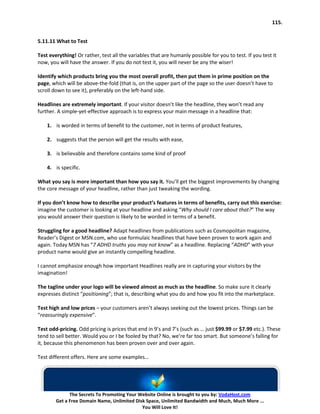 115.


5.11.11 What to Test

Test everything! Or rather, test all the variables that are humanly possible for you to test. If you test it
now, you will have the answer. If you do not test it, you will never be any the wiser!

Identify which products bring you the most overall profit, then put them in prime position on the
page, which will be above-the-fold (that is, on the upper part of the page so the user doesn’t have to
scroll down to see it), preferably on the left-hand side.

Headlines are extremely important. If your visitor doesn’t like the headline, they won’t read any
further. A simple-yet-effective approach is to express your main message in a headline that:

    1. is worded in terms of benefit to the customer, not in terms of product features,

    2. suggests that the person will get the results with ease,

    3. is believable and therefore contains some kind of proof

    4. is specific.

What you say is more important than how you say it. You’ll get the biggest improvements by changing
the core message of your headline, rather than just tweaking the wording.

If you don’t know how to describe your product’s features in terms of benefits, carry out this exercise:
imagine the customer is looking at your headline and asking “Why should I care about that?” The way
you would answer their question is likely to be worded in terms of a benefit.

Struggling for a good headline? Adapt headlines from publications such as Cosmopolitan magazine,
Reader’s Digest or MSN.com, who use formulaic headlines that have been proven to work again and
again. Today MSN has “7 ADHD truths you may not know” as a headline. Replacing “ADHD” with your
product name would give an instantly compelling headline.

I cannot emphasize enough how important Headlines really are in capturing your visitors by the
imagination!

The tagline under your logo will be viewed almost as much as the headline. So make sure it clearly
expresses distinct “positioning”; that is, describing what you do and how you fit into the marketplace.

Test high and low prices – your customers aren’t always seeking out the lowest prices. Things can be
“reassuringly expensive”.

Test odd-pricing. Odd pricing is prices that end in 9’s and 7’s (such as … just $99.99 or $7.99 etc.). These
tend to sell better. Would you or I be fooled by that? No, we’re far too smart. But someone’s falling for
it, because this phenomenon has been proven over and over again.

Test different offers. Here are some examples…




              The Secrets To Promoting Your Website Online is brought to you by: VodaHost.com
        Get a Free Domain Name, Unlimited Disk Space, Unlimited Bandwidth and Much, Much More ...
                                             You Will Love It!
 