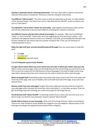 117.


Develop a systematic way for collecting testimonials. Train your sales staff to request a testimonial
whenever they receive a compliment. Email your customers asking for testimonials.

Test different “calls to action”. The call to action is what you want them to do next. It is often written
on the ‘proceed’ button. Test direct ones such as “Buy Now And Get 10% Off” as well as indirect ones
such as “Learn More”.

Try making the “call to action” button nice and visible. Large brightly-colored buttons often convert
and sell more effectively as they are more effective at drawing the customer’s attention!

Test different reasons why the visitor should act promptly. For example, “offer must end Midnight
Friday”, or “just 3 units left”. Please note, we’re not suggesting you lie to any of your visitors – your
conversion rate depends heavily on their trust. However, if you look, you’ll probably find that your own
business already has real reasons why the customer should act fast. If not, you can find ways of
incentivizing them to do so.

Make the right stuff (your very best benefits) jump off the page! Here are several ways to make this
work:

    •   Use bold,
    •   Use italics and
    •   Highlighting important words

5.11.12 Testing the Layout of your Website

A single-column layout allows you more control over the order in which your visitors view your site.
When a visitor sees your page, make sure the things they see first are the things you want them to see.
This is one of the reasons for the effectiveness of those long pages in the style of single-column long
sales letters; because they have more control over the order in which the visitor views the page.

Where do people look? Eyetracking studies have shown that visitors tend to look first at the upper-left-
hand area of the page, then at your headline, then at the left-hand side of the page. So put your best
features there.

Remove clutter from your web pages! Imagine that every single pixel and every little bit of space on
your web pages either increases the conversion rate or decreases it – or just takes up space. If you can
get rid of things that aren’t working, you create more space for the things that are.

Put all the best stuff “above the fold”. A surprising number of your visitors will not scroll at all, so it’s
best to make sure that the most important content is placed “above the fold”.

Decide what to feature on your homepage. Write a list of the things that your visitors are looking for.
Chances are, their intentions can be divided into categories and sub-categories. Allocate space on the
web page according to the popularity (and value) of these categories.




              The Secrets To Promoting Your Website Online is brought to you by: VodaHost.com
        Get a Free Domain Name, Unlimited Disk Space, Unlimited Bandwidth and Much, Much More ...
                                             You Will Love It!
 