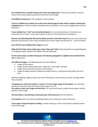 118.


On a similar theme, consider having a list of your top-selling items. These lists are popular, because
visitors find it reassuring to buy products that others have bought.

Test different structures for the navigation of your website.

If you’re confident your visitors are on the most relevant page for their needs, consider removing the
navigation bar (or at least moving it somewhere less prominent). In such cases, navigation bars can be a
distraction.

If your website has a “cool” non-conventional layout, try a conventional layout. Conventions are
conventions for a reason – they make it easier for visitors to find what they are looking for.

Remove any distracting links that lead to places you don’t want them to go! Does your site contain any
gratuitous links that you never really considered your visitors might actually click on? … Get rid of them!

Use a font for your headline that is large and clear.

Make the first letter of your body copy a large “drop caps” letter. Drop caps letters are especially good
at “bridging the gap” between the headline and the body copy.

For the same reason, consider having your introductory paragraph in a slightly more prominent font
size or appearance.

Test different images. The following tend to be most effective:
    • images of the product
    • images of the product being used , maybe by a “role model” character
    • images of the successful outcome of the product
    • images of happy customers holding the product (that is, a testimonial and product shot all in
         one).

Attention-grabbing images are great, but only if they help to communicate your sales message (which
they rarely do).

Test giving your visitors the option to “zoom-in” to see a larger image of the product. (It’s surprising
how few e-commerce sites have decent-sized images, isn’t it?)
Put captions under your images and test them. For some weird reason, people almost always read the
captions under images.

Call-outs (that is, text pointing to particular parts of the picture) tend to be effective.

Test Violators which are attention-grabbing shapes such as starbursts, ovals and banners.

If your page is long and requires scrolling, consider having your call to action button repeated several
times on the page.




              The Secrets To Promoting Your Website Online is brought to you by: VodaHost.com
        Get a Free Domain Name, Unlimited Disk Space, Unlimited Bandwidth and Much, Much More ...
                                             You Will Love It!
 