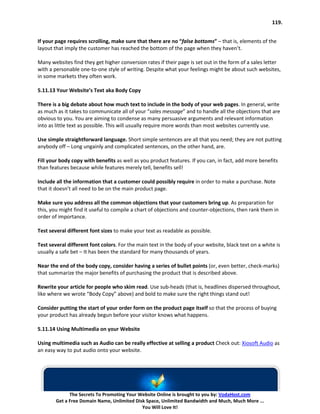 119.


If your page requires scrolling, make sure that there are no “false bottoms” – that is, elements of the
layout that imply the customer has reached the bottom of the page when they haven’t.

Many websites find they get higher conversion rates if their page is set out in the form of a sales letter
with a personable one-to-one style of writing. Despite what your feelings might be about such websites,
in some markets they often work.

5.11.13 Your Website’s Text aka Body Copy

There is a big debate about how much text to include in the body of your web pages. In general, write
as much as it takes to communicate all of your “sales message” and to handle all the objections that are
obvious to you. You are aiming to condense as many persuasive arguments and relevant information
into as little text as possible. This will usually require more words than most websites currently use.

Use simple straightforward language. Short simple sentences are all that you need; they are not putting
anybody off – Long ungainly and complicated sentences, on the other hand, are.

Fill your body copy with benefits as well as you product features. If you can, in fact, add more benefits
than features because while features merely tell, benefits sell!

Include all the information that a customer could possibly require in order to make a purchase. Note
that it doesn’t all need to be on the main product page.

Make sure you address all the common objections that your customers bring up. As preparation for
this, you might find it useful to compile a chart of objections and counter-objections, then rank them in
order of importance.

Test several different font sizes to make your text as readable as possible.

Test several different font colors. For the main text in the body of your website, black text on a white is
usually a safe bet – It has been the standard for many thousands of years.

Near the end of the body copy, consider having a series of bullet points (or, even better, check-marks)
that summarize the major benefits of purchasing the product that is described above.

Rewrite your article for people who skim read. Use sub-heads (that is, headlines dispersed throughout,
like where we wrote “Body Copy” above) and bold to make sure the right things stand out!

Consider putting the start of your order form on the product page itself so that the process of buying
your product has already begun before your visitor knows what happens.

5.11.14 Using Multimedia on your Website

Using multimedia such as Audio can be really effective at selling a product Check out: Xiosoft Audio as
an easy way to put audio onto your website.




              The Secrets To Promoting Your Website Online is brought to you by: VodaHost.com
        Get a Free Domain Name, Unlimited Disk Space, Unlimited Bandwidth and Much, Much More ...
                                             You Will Love It!
 