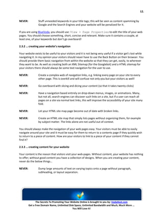 12.


NEVER:           Stuff unneeded keywords in your title tags; this will be seen as content spamming by
                 Google and the Search Engines and your website will be penalized for it.

If you are using BlueVoda, you should use: View > Page Properties to edit the title of your web
pages. You should choose something, short, concise and relevant. Make sure it contains a couple, at
least one, of your keywords but don’t go overboard!

2.3.2 … creating your website’s navigation

Your website exists to be useful to your visitors and it is not being very useful if a visitor get’s lost while
navigating it. In my opinion your visitors should never have to use the Back Button on their browser. You
should provide them basic navigation from within the website so that they can get, easily, to wherever
they want to be. As well as creating both an XML Sitemap (for the Googlebot) and a HTML sitemap for
your visitors there should always be some text navigation for the user to use.

NEVER:           Create a complex web of navigation links, e.g. linking every page on your site to every
                 other page. This is overkill and will confuse not only you but your visitors as well!

NEVER:           Go overboard with slicing and dicing your content (so that it takes twenty clicks)

NEVER:           Have a navigation based entirely on drop-down menus, images, or animations. Many,
                 but not all, search engines can discover such links on a site, but if a user can reach all
                 pages on a site via normal text links, this will improve the accessibility of your site many
                 fold.

NEVER:           Let your HTML site map page become out of date with broken links.

NEVER:           Create an HTML site map that simply lists pages without organizing them, for example
                 by subject matter. The links alone are not useful out of context.

You should always make the navigation of your web pages easy. Your visitors must be able to easily
navigate around your site and it must be easy for them to return to a contents page if they quickly wish
to return to a piece of content. How are your visitors to link to a piece of your content if they cannot
find it?

2.3.3 … creating content for your website

Your content is the reason that visitors visit your web-pages. Without content, your website has nothing
to offer; without good content you have a collection of designs. When you are creating your content,
never do the below things…

NEVER:           Dump large amounts of text on varying topics onto a page without paragraph,
                 subheading, or layout separation.




               The Secrets To Promoting Your Website Online is brought to you by: VodaHost.com
         Get a Free Domain Name, Unlimited Disk Space, Unlimited Bandwidth and Much, Much More ...
                                              You Will Love It!
 