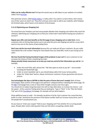 120.


Video can be really effective too! Perhaps the easiest way to add videos to your website is to embed
video’s from YouTube

One particular service, called OnSite Videos, is really useful. You submit a script to them, then choose
one of their actors to read it out. They then send you some code to add to your website, which displays
the finished video, which hovers at the bottom of the browser.

5.11.15 Optimizing your Shopping Cart

You know from your Analytics just how many people abandon their shopping carts before they reach the
checkout. Optimizing your shopping cart so that your visitors don’t leave before buying your product or
service!!!

Repeat your offer and main benefits on the first page of your shopping cart or order form. Some
customers click on the Buy Now button just to see what the price and shipping cost will be, so you don’t
want to miss out on this chance of persuading them.

Don’t ever ask for too much information because this can really put off your customers. Do you really
need details like a fax number? Asking for more details than you need WILL result in your losing out on
sales!

We have found that having thumbnail images of the products in your cart for your customers to see
increases the chance of them completing the order.
Always provide timely reassurance as to why you need any and all of the information you ask for. For
example,

    •   Under the email field, add a phrase like: “We hate spam as much as you do” – and consider
        including the HackerSafe logo.
    •   Under an email newsletter opt-in, you should always add a link to your privacy policy.
    •   Under the “Order Now” button, always remind your customers of your guarantee and returns
        policies.

Use technologies like Ajax or DHTML to hide the parts of forms that aren’t needed. Both of these
technologies allow sections of the page to be opened or collapsed without reloading the whole page. On
the BBC’s homepage have a click on those little triangles and plus and minus signs.
You should aim to replace long drop-down lists with an Ajax alternative, to increase the chance – and
the speed – of the customer finding what they are looking for. Type in “Paris” in the “Plan the Perfect
Trip” part of the Trip Advisor homepage, for example and see what happens.

Show additional ways to order – for example, by phone or by fax. Each customer has a way that they
prefer to order. Sometimes the presence of the phone number itself can increase reassurance, even if
the people don’t actually phone you.

Do you have an “enter your coupon” field on your shopping cart? Test whether this is turning people
away. (People often resent ordering when they see that others are getting a better deal).




              The Secrets To Promoting Your Website Online is brought to you by: VodaHost.com
        Get a Free Domain Name, Unlimited Disk Space, Unlimited Bandwidth and Much, Much More ...
                                             You Will Love It!
 