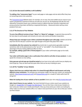 121.


5.11.16 Even Borrowed Credibility is still Credibility!

Try adding a few “reassurance logos” to your web pages or sales pages and see what effect they have
on converting visitors into customers.

The Transaction Guard Website Seals, for example, are an easy, fast and credible way to reassure your
visitors (prospective customers!) that you are who you say you are. By displaying seals like the ones
offered by Transaction Guard, your customers know at a glance that your business credentials and
privacy practices have been verified by a respected third party. – Reassured visitors will buy more
products from you!

5.11.17 The Structure of Your Website

Try out a few different versions of your “About” or “About Us” webpage – In general show yourself to
be real, down to earth people and certainly not some cold, sterile and faceless corporation.

Always keep your message to your visitors consistent throughout your sales-page, website and all the
way from the first Ad your customer sees right though to the point they place their order.

Immediately after the customer has ordered they tend to be in a particularly agreeable mood (we
sometimes refer to this phenomenon as the “yes set” or “yes ladder”). You should always take
advantage of this by making additional offers to them…
For example, adding a good refer-a-friend program to your order confirmation page can be really
effective.

Your order confirmation page is also a useful place from which to sell other of your products. In sales-
speak this is known as cross-selling.

Entry pop-ups and exit pop-ups should be tested but you have to be really careful how you deploy any
kind of pop-up. They can work well but quite often that can be very irritating to users.

5.11.18 The “Usability” of your Website

Always check how your website looks when it is viewed through different web browsers and using
different screen resolutions. This will give you some great insight into how your visitors are seeing your
website. http://www.browsercam.com/ and browsershots.org are a couple of really useful tools for
doing this!

Make the loading time of your website as fast as possible! (check your site using this handy little tool).

Add a Search feature to your website. Two tools that both let your visitors search your website via
Google are: Google Mini and Google Free Web Search. You can then have a look at your Analytics to
learn what your visitors were mostly searching for. Once you know what your visitors are looking for,
either make sure that your website offers it or make it more prominent on your site so that your visitors
can find it faster!




              The Secrets To Promoting Your Website Online is brought to you by: VodaHost.com
        Get a Free Domain Name, Unlimited Disk Space, Unlimited Bandwidth and Much, Much More ...
                                             You Will Love It!
 