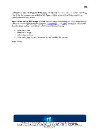122.


Make as many elements on your website as you can clickable. Your visitors tend to click on everything,
in particular the images on your website and if they are clicking on something, it’s because they are
expecting something to happen.

If your site has adverts, test changes to these. You can split your advertising into two or more channels
with many advertising programs (for example: Google’s AdSense and Chitika). Once you have done this,
check the below and start testing to see which brings in the most money

    •   Different ad sizes
    •   Different ad shapes
    •   Different ad positions
    •   Different ad color formats (“stand out” versus “blend in”, for example)

Happy testing!




              The Secrets To Promoting Your Website Online is brought to you by: VodaHost.com
        Get a Free Domain Name, Unlimited Disk Space, Unlimited Bandwidth and Much, Much More ...
                                             You Will Love It!
 