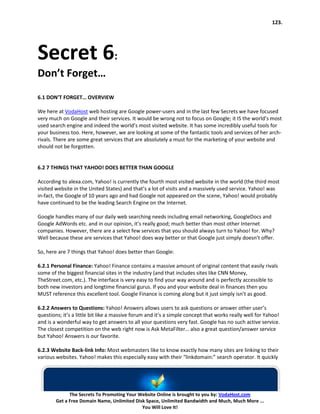 123.




Secret 6:
Don’t Forget…
6.1 DON’T FORGET… OVERVIEW

We here at VodaHost web hosting are Google power-users and in the last few Secrets we have focused
very much on Google and their services. It would be wrong not to focus on Google; it IS the world’s most
used search engine and indeed the world’s most visited website. It has some incredibly useful tools for
your business too. Here, however, we are looking at some of the fantastic tools and services of her arch-
rivals. There are some great services that are absolutely a must for the marketing of your website and
should not be forgotten.


6.2 7 THINGS THAT YAHOO! DOES BETTER THAN GOOGLE

According to alexa.com, Yahoo! is currently the fourth most visited website in the world (the third most
visited website in the United States) and that’s a lot of visits and a massively used service. Yahoo! was
in-fact, the Google of 10 years ago and had Google not appeared on the scene, Yahoo! would probably
have continued to be the leading Search Engine on the Internet.

Google handles many of our daily web searching needs including email networking, GoogleDocs and
Google AdWords etc. and in our opinion, it’s really good; much better than most other Internet
companies. However, there are a select few services that you should always turn to Yahoo! for. Why?
Well because these are services that Yahoo! does way better or that Google just simply doesn’t offer.

So, here are 7 things that Yahoo! does better than Google:

6.2.1 Personal Finance: Yahoo! Finance contains a massive amount of original content that easily rivals
some of the biggest financial sites in the industry (and that includes sites like CNN Money,
TheStreet.com, etc.). The interface is very easy to find your way around and is perfectly accessible to
both new investors and longtime financial gurus. If you and your website deal in finances then you
MUST reference this excellent tool. Google Finance is coming along but it just simply isn’t as good.

6.2.2 Answers to Questions: Yahoo! Answers allows users to ask questions or answer other user’s
questions; it’s a little bit like a massive forum and it’s a simple concept that works really well for Yahoo!
and is a wonderful way to get answers to all your questions very fast. Google has no such active service.
The closest competition on the web right now is Ask MetaFilter… also a great question/answer service
but Yahoo! Answers is our favorite.

6.2.3 Website Back-link Info: Most webmasters like to know exactly how many sites are linking to their
various websites. Yahoo! makes this especially easy with their “linkdomain:” search operator. It quickly




              The Secrets To Promoting Your Website Online is brought to you by: VodaHost.com
        Get a Free Domain Name, Unlimited Disk Space, Unlimited Bandwidth and Much, Much More ...
                                             You Will Love It!
 
