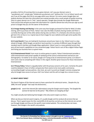 124.


provides a full list of incoming links to any given domain. Let’s say your domain name is
“yourdomain.com”; simply type “linkdomain:yourdomain.com” (without the “s) in to Yahoo! search and
you’ll see all the pages that link to any page within your domain. For some reason Google does not
publicly disclose this back-link information but instead provides only a small sample of quality incoming
links to a given domain via it’s “link:” search operator. Google does provide the Google Webmaster
Tools service that will give you back-link information for a specific domain but only once you sign up and
prove to Google that you are the owner of the domain.

6.2.4 Image Hosting and Sharing: In the same way that Google purchased YouTube for Web 2.0 video
sharing, with its purchase of Flickr, Yahoo! now rules the Web 2.0 photo sharing market and Flickr is
currently the king over all the other photo sharing sites out there. It’s a fantastic site and very easy to
get lost in for an hour or so. A great way to host images for your website and to get some quality links
for your website.

6.2.5 Local Search: If you are looking for businesses around your town or city, Yahoo! Local is a step
ahead of Google. While Google can perform local searches in a variety of different ways through their
standard search interface and Google Maps application, Yahoo! Local is a more polished service that
puts all local search capabilities on one convenient page. Yahoo! local is sort of like a digital Yellow Pages
and listing your business here is a great move.

6.2.6 Entertainment Portal: From music to online games to sports, Yahoo! Entertainment provides a
solid entertainment web portal capable of satisfying all the various entertainment and leisure user
demographics. For better or for worst, Google isn’t trying to be an entertainment portal, so it doesn’t
even come close to competing with Yahoo! in this regard. Another great resource for those interested in
Entertainment.

6.2.7 Privacy Policy: Yahoo! is arguably better with the privacy concerns of its users. Certainly this point
could be debated in favor of either company but there seems to be more public controversy
surrounding Google’s privacy policies. Like most, we suck it up and use Google’s services anyway but
why let Google have access to all your info? Use Yahoo! and this will no longer be a concern to you…


6.3 WHAT ABOUT BING?

The Search Engines of the Internet seem to have a penchant for whimsical names… Despite this, by
2006, the verb “google” had crept into dictionaries…

google (verb): search the Internet (for information) using the Google search engine; “He Googled the
               woman he had met at the party”; “My children are Googling all day”

You might actually start believing that Google is the only search engine out there…

When we discuss Internet search engines, it’s usually Google and her products & services that we
discuss. There’s good reason for this; nearly 85% of all searches carried out on the Internet are carried
out through Google and they are the world’s most visited website. This certainly does not mean,
however, that Google is the world’s only website.




              The Secrets To Promoting Your Website Online is brought to you by: VodaHost.com
        Get a Free Domain Name, Unlimited Disk Space, Unlimited Bandwidth and Much, Much More ...
                                             You Will Love It!
 