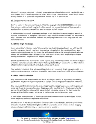 125.


Microsoft’s Bing search engine is a relatively new service (it was launched on June 3, 2009) and is one of
the really big search Engines out there (the others being Google, Yahoo! and the Chinese search engine
Baidu). In terms of its global use, Bing deals with about 3.39% of all web searches.

So, Google still owns web search…

Don’t be fooled by the numbers, though. 3.39% of the roughly 2 billion (2,000,000,000!) world-wide
Internet users out there is still roughly 69 million users. If you consider that each of these users is a
possible client or customer, you will not want to miss out on their custom.

It is as important to consider Bing as well as Google as you are promoting and SEOing your website. I
consider it tantamount to negligence if you do not target Bing searchers as customers too. Regardless of
Bing’s relatively small market share, there are still plenty of good reasons to use Bing, especially their
Webmaster Tools.

6.3.1 BING: Bing Is Not Google

In my opinion Bing’s “decision engine” (formerly Live Search, Windows Live Search, and MSN Search)
provides a very user-friendly experience for searching. Interestingly, it does provide different web
search results from Google and this means that while you might be on the 3rd results page in a Google
search, you might be on page 1 or page 2 for the same search in Bing! More people may actually be
finding your site via a Bing search than they are via Google.

Search algorithms are not shared by the search engines; they are well kept secrets. This means that your
website is seen and interpreted differently by the Googlebot and Bing’s web crawler and different areas
of optimization are perceived differently by these two search-giants.

Your websites inclusion in Bing, with a good PageRank, is very important. Bing is highly accessible as a
mainstream search engine; it has been localized for many countries and is accessible all over the world.

6.3.2 Bing Products & Services

Bing provides a wealth of services that you should include your website in. If you snoop around Bing,
you find that they have many similar products to Google. A few of Bing’s services to check out follow…

Bing provides an Entertainment portal, an events portal, a Finance portal, a news portal, image search,
video search, world maps, Local search, a shopping portal, a translator tool, a Weather portal and a
partnership with Wolfram|Alpha, which is a particularly interesting online service that I enjoy. Like
Google, Wolfram|Alpha answers any factual or mathematical question you might have.

It is all, in fact, very reminiscent of Google; certainly Bing has been competitive with Google in mind
when they drew up their list of products and services.

You should visit all the above to determine where to submit your website to… Certainly your business
should be included in the Local Listing Center of their Local portal as well as listed on their Shopping
directory if you are administrating an e-commerce site or webstore.




              The Secrets To Promoting Your Website Online is brought to you by: VodaHost.com
        Get a Free Domain Name, Unlimited Disk Space, Unlimited Bandwidth and Much, Much More ...
                                             You Will Love It!
 
