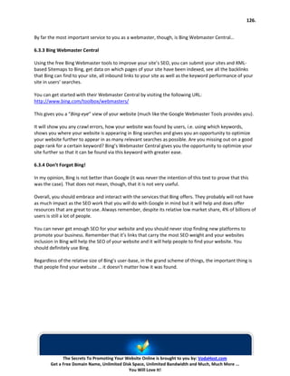 126.


By far the most important service to you as a webmaster, though, is Bing Webmaster Central…

6.3.3 Bing Webmaster Central

Using the free Bing Webmaster tools to improve your site’s SEO, you can submit your sites and XML-
based Sitemaps to Bing, get data on which pages of your site have been indexed, see all the backlinks
that Bing can find to your site, all inbound links to your site as well as the keyword performance of your
site in users’ searches.

You can get started with their Webmaster Central by visiting the following URL:
http://www.bing.com/toolbox/webmasters/

This gives you a “Bing-eye” view of your website (much like the Google Webmaster Tools provides you).

It will show you any crawl errors, how your website was found by users, i.e. using which keywords,
shows you where your website is appearing in Bing searches and gives you an opportunity to optimize
your website further to appear in as many relevant searches as possible. Are you missing out on a good
page rank for a certain keyword? Bing’s Webmaster Central gives you the opportunity to optimize your
site further so that it can be found via this keyword with greater ease.

6.3.4 Don’t Forget Bing!

In my opinion, Bing is not better than Google (it was never the intention of this text to prove that this
was the case). That does not mean, though, that it is not very useful.

Overall, you should embrace and interact with the services that Bing offers. They probably will not have
as much impact as the SEO work that you will do with Google in mind but it will help and does offer
resources that are great to use. Always remember, despite its relative low market share, 4% of billions of
users is still a lot of people.

You can never get enough SEO for your website and you should never stop finding new platforms to
promote your business. Remember that it’s links that carry the most SEO weight and your websites
inclusion in Bing will help the SEO of your website and it will help people to find your website. You
should definitely use Bing.

Regardless of the relative size of Bing’s user-base, in the grand scheme of things, the important thing is
that people find your website … it doesn’t matter how it was found.




              The Secrets To Promoting Your Website Online is brought to you by: VodaHost.com
        Get a Free Domain Name, Unlimited Disk Space, Unlimited Bandwidth and Much, Much More ...
                                             You Will Love It!
 