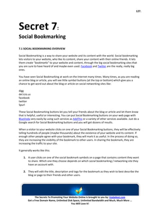 127.




Secret 7:
Social Bookmarking
7.1 SOCIAL BOOKMARKING OVERVIEW

Social Bookmarking is a way to share your website and its content with the world. Social bookmarking
lets visitors to your website, who like its content, share your content with their online friends. It lets
them create “bookmarks” to your website and content, through the big social bookmarking sites that
you are sure to have heard of and maybe even used. Facebook and Twitter are the really, really big
ones.

You have seen Social Bookmarking at work on the Internet many times. Many times, as you are reading
an online blog or article, you will see little symbol buttons (at the top or bottom) which give you a
chance to get word out about the blog or article on social networking sites like:

digg
del.icio.us
facebook
twitter
Spurl

These Social Bookmarking buttons let you tell your friends about the blog or article and let them know
that is helpful, useful or interesting. You can put Social Bookmarking buttons on your web page with
BlueVoda very easily by using such services as AddThis or a variety of other services available. Just do a
Google search for Social Bookmarking buttons and you will get dozens of results.

When a visitor to your website clicks on one of your Social Bookmarking buttons, they will be effectively
telling hundreds of people (maybe thousands) about the existence of your website and its content. If
enough other people agree with your bookmark, they will mark it as useful. In the process of doing so,
they are increasing the visibility of the bookmark to other users. In sharing the bookmark, they are
increasing the traffic to your site.

It generally works like this:

    1. A user clicks on one of the social bookmark symbols on a page that contains content they want
       to share. Which one they choose depends on which social bookmarking / networking site they
       have an account with.

    2. They will edit the title, description and tags for the bookmark as they wish to best describe the
       blog or page to their friends and other users.




              The Secrets To Promoting Your Website Online is brought to you by: VodaHost.com
        Get a Free Domain Name, Unlimited Disk Space, Unlimited Bandwidth and Much, Much More ...
                                             You Will Love It!
 