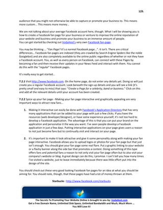 129.


audience that you might not otherwise be able to capture or promote your business to. This means
more custom... This means more money...

We are not talking about your average Facebook account here, though. What I will be showing you is
how to create a Facebook fan page for your business or venture to improve the online reputation of
your website and business and promote your business to an immense amount of people.
You can get started by checking out VodaHost’s very own Facebook fan-page.

You may be thinking ... “Fan Page? It’s a normal Facebook page...”. It isn’t. There are critical
differences... Facebook fan pages are indexed (they are crawled by Search Engine Spiders like the noble
Googlebot) and are also completely available to the online public regardless of whether or not they have
a Facebook account. You, as well as every person on Facebook, can connect with these Pages by
becoming a fan and then receive their updates in your News Feed and interact with them. You cannot
do this with the “regular” Facebook pages.

It’s really easy to get started...

7.2.1 Visit http://www.facebook.com. On the home page, do not enter any details yet. Doing so will just
create you a regular Facebook account. Look beneath the sign-up details and you will see a link (it’s
pretty small and easy to miss) that says: “Create a Page for a celebrity, band or business.” Click on this
and add all the relevant details until your account has been created.

7.2.2 Spice up your fan page - Making your fan page interactive and graphically appealing are very
important ways to attract new fans...

    1. Making it interactive can easily be done with Facebook’s Application Directory that has very
       many applications that can be added to your page with just a few clicks. If you have the
       resources (web developer/designer), or have some experience yourself, it’s not too hard to
       develop a Facebook application. The advantage of this is that you can put your brand on the
       application and personalize it the way you want. I’ve seen people develop a Facebook
       application in just a few days. Putting interactive applications on your page gives users a reason
       to not just become fans but to continually visit and interact on your page.

    2. It’s important to make it look attractive and give it some personality along with making your fan
       page interactive. Facebook allows you to upload logos or photos for your fan page but that just
       isn’t enough. You should give your fan page some real flare. Put a graphic linking to your website
       or a flashy banner along the side bar that promotes a contest. Doing something of this type
       offers fans and potential fans a reason to not only visit your fan page often but to also visit your
       company’s website or blog. A great design can do this, I promise. I can’t tell you how many times
       I’ve visited a website, just to leave immediately because there was little effort put into the
       design of the site.

You should check out these very good looking Facebook fan pages for an idea at what you should be
aiming for. You should note, though, that these pages have had a lot of money thrown at them.

                               Starbucks : http://www.facebook.com/starbucks




              The Secrets To Promoting Your Website Online is brought to you by: VodaHost.com
        Get a Free Domain Name, Unlimited Disk Space, Unlimited Bandwidth and Much, Much More ...
                                             You Will Love It!
 